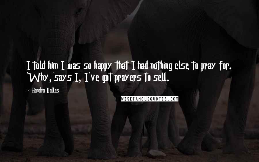 Sandra Dallas Quotes: I told him I was so happy that I had nothing else to pray for. 'Why,'says I, I've got prayers to sell.