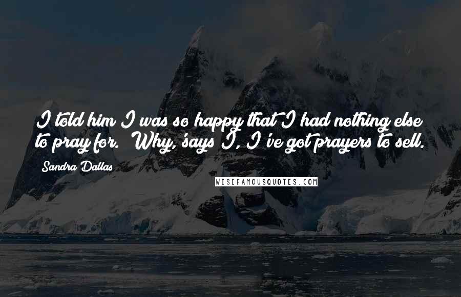 Sandra Dallas Quotes: I told him I was so happy that I had nothing else to pray for. 'Why,'says I, I've got prayers to sell.