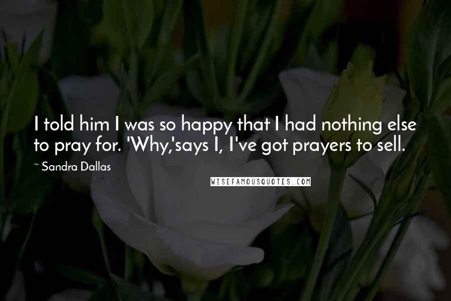 Sandra Dallas Quotes: I told him I was so happy that I had nothing else to pray for. 'Why,'says I, I've got prayers to sell.