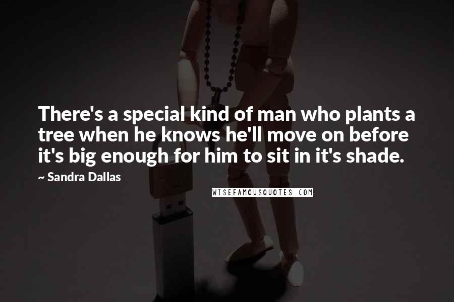 Sandra Dallas Quotes: There's a special kind of man who plants a tree when he knows he'll move on before it's big enough for him to sit in it's shade.