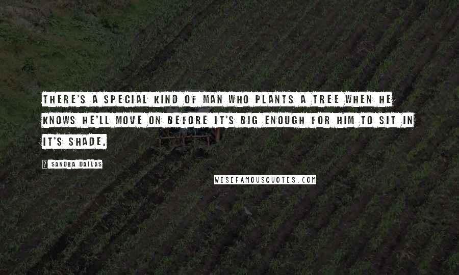 Sandra Dallas Quotes: There's a special kind of man who plants a tree when he knows he'll move on before it's big enough for him to sit in it's shade.