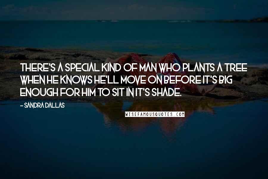 Sandra Dallas Quotes: There's a special kind of man who plants a tree when he knows he'll move on before it's big enough for him to sit in it's shade.