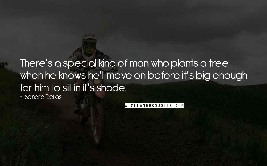 Sandra Dallas Quotes: There's a special kind of man who plants a tree when he knows he'll move on before it's big enough for him to sit in it's shade.