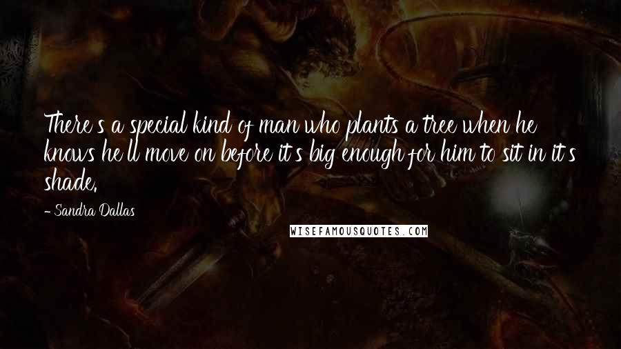 Sandra Dallas Quotes: There's a special kind of man who plants a tree when he knows he'll move on before it's big enough for him to sit in it's shade.