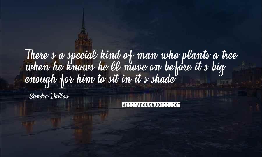 Sandra Dallas Quotes: There's a special kind of man who plants a tree when he knows he'll move on before it's big enough for him to sit in it's shade.