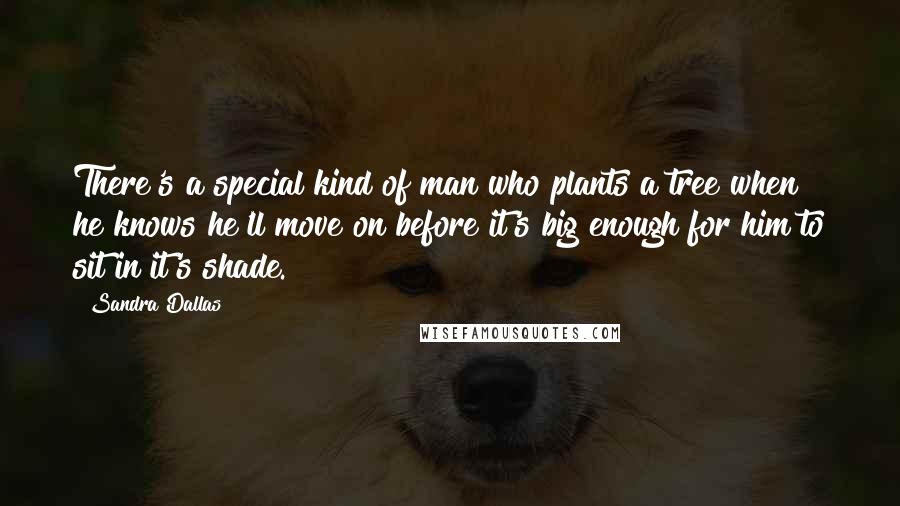 Sandra Dallas Quotes: There's a special kind of man who plants a tree when he knows he'll move on before it's big enough for him to sit in it's shade.