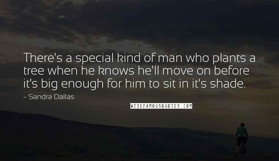 Sandra Dallas Quotes: There's a special kind of man who plants a tree when he knows he'll move on before it's big enough for him to sit in it's shade.