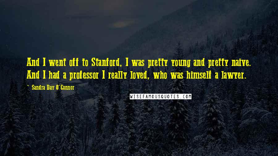 Sandra Day O'Connor Quotes: And I went off to Stanford, I was pretty young and pretty naive. And I had a professor I really loved, who was himself a lawyer.