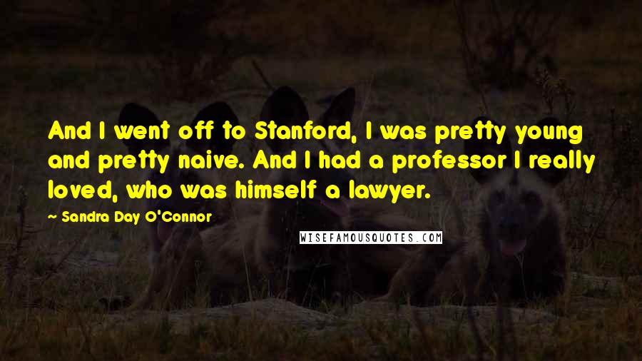 Sandra Day O'Connor Quotes: And I went off to Stanford, I was pretty young and pretty naive. And I had a professor I really loved, who was himself a lawyer.