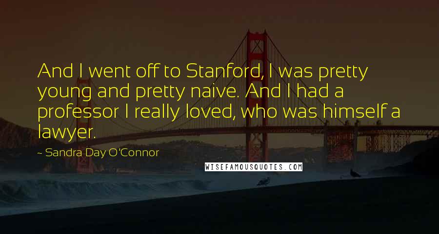 Sandra Day O'Connor Quotes: And I went off to Stanford, I was pretty young and pretty naive. And I had a professor I really loved, who was himself a lawyer.