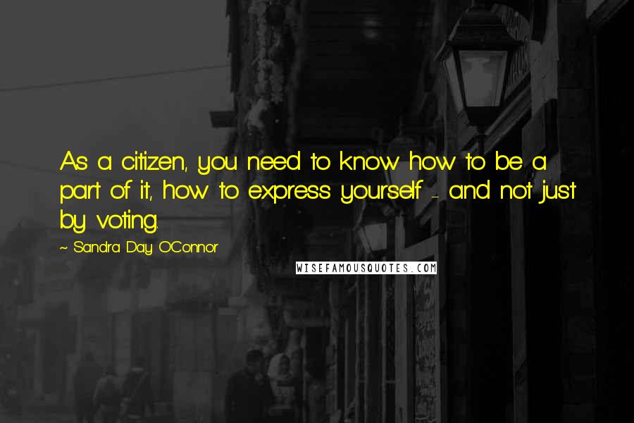 Sandra Day O'Connor Quotes: As a citizen, you need to know how to be a part of it, how to express yourself - and not just by voting.