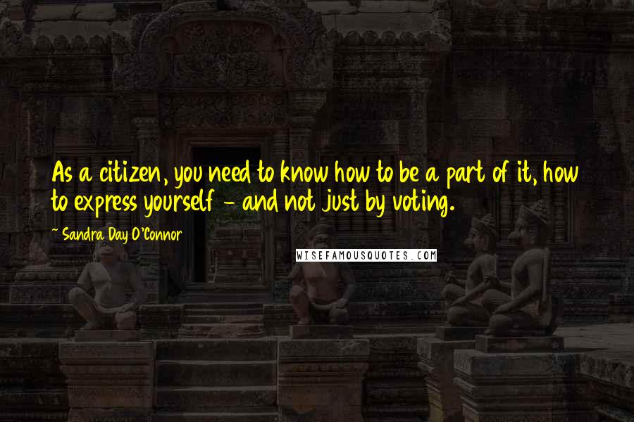 Sandra Day O'Connor Quotes: As a citizen, you need to know how to be a part of it, how to express yourself - and not just by voting.