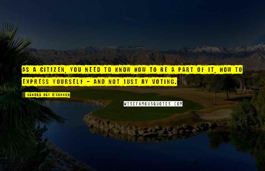 Sandra Day O'Connor Quotes: As a citizen, you need to know how to be a part of it, how to express yourself - and not just by voting.