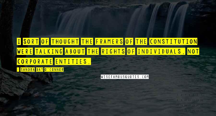 Sandra Day O'Connor Quotes: I sort of thought the framers of the Constitution were talking about the rights of individuals, not corporate entities.