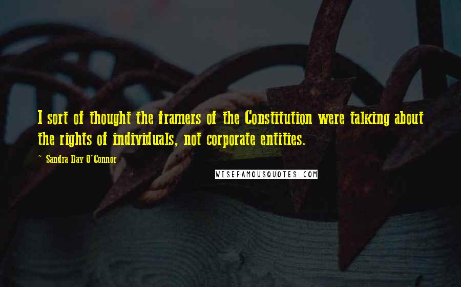 Sandra Day O'Connor Quotes: I sort of thought the framers of the Constitution were talking about the rights of individuals, not corporate entities.