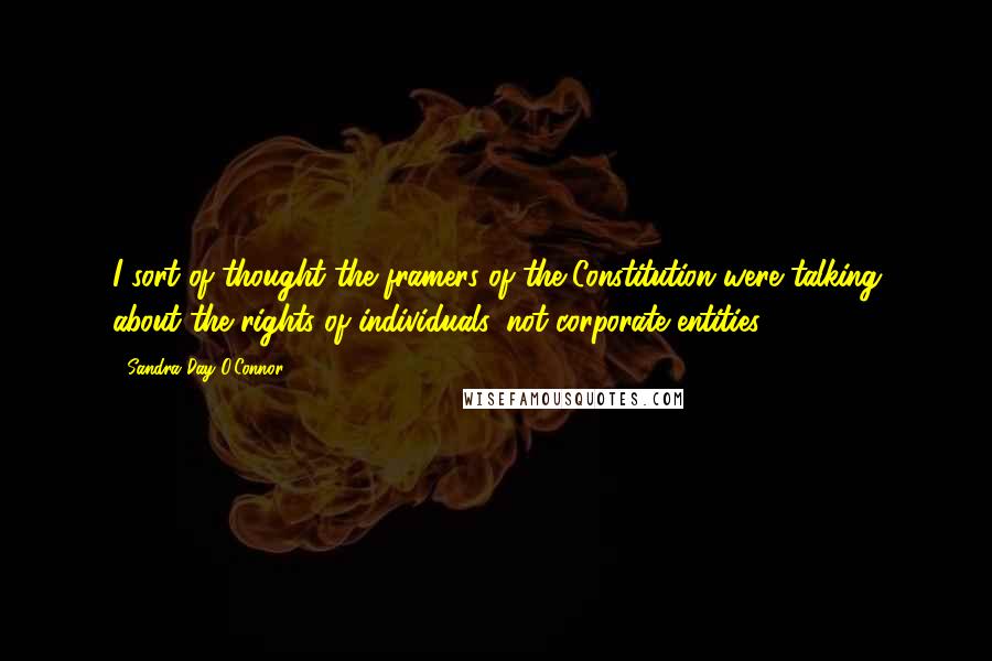 Sandra Day O'Connor Quotes: I sort of thought the framers of the Constitution were talking about the rights of individuals, not corporate entities.