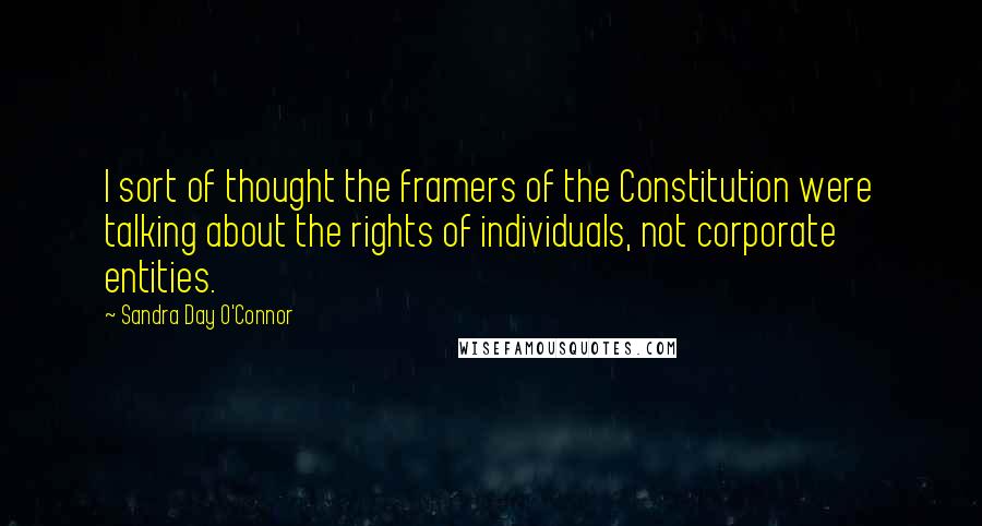 Sandra Day O'Connor Quotes: I sort of thought the framers of the Constitution were talking about the rights of individuals, not corporate entities.