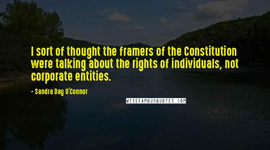 Sandra Day O'Connor Quotes: I sort of thought the framers of the Constitution were talking about the rights of individuals, not corporate entities.