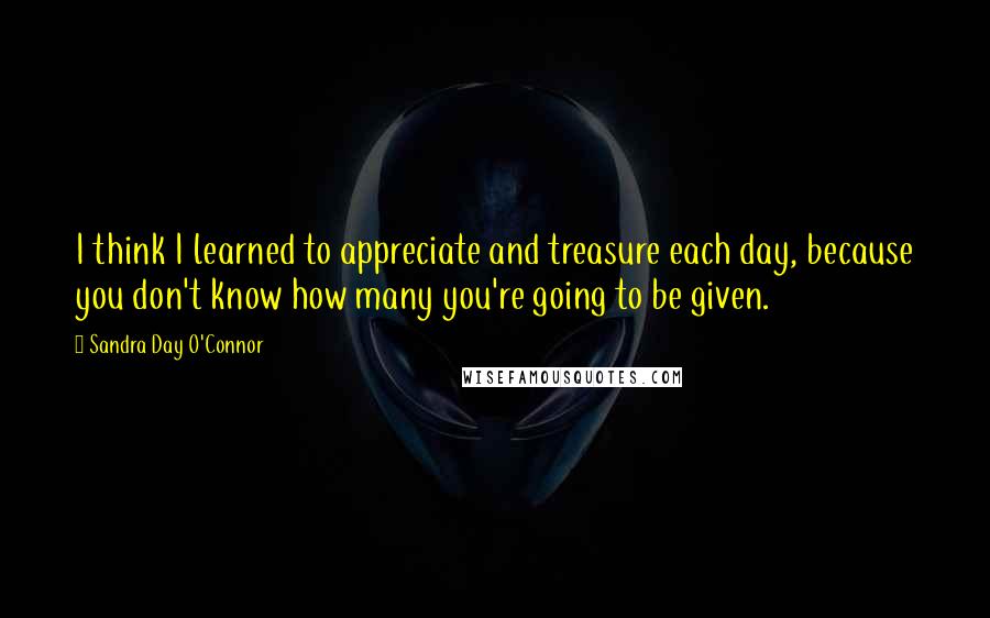 Sandra Day O'Connor Quotes: I think I learned to appreciate and treasure each day, because you don't know how many you're going to be given.