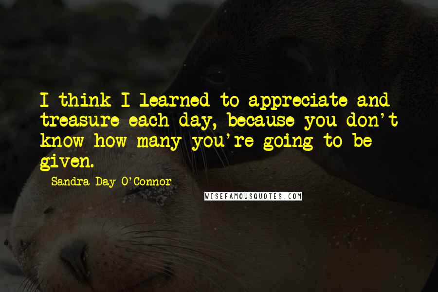 Sandra Day O'Connor Quotes: I think I learned to appreciate and treasure each day, because you don't know how many you're going to be given.