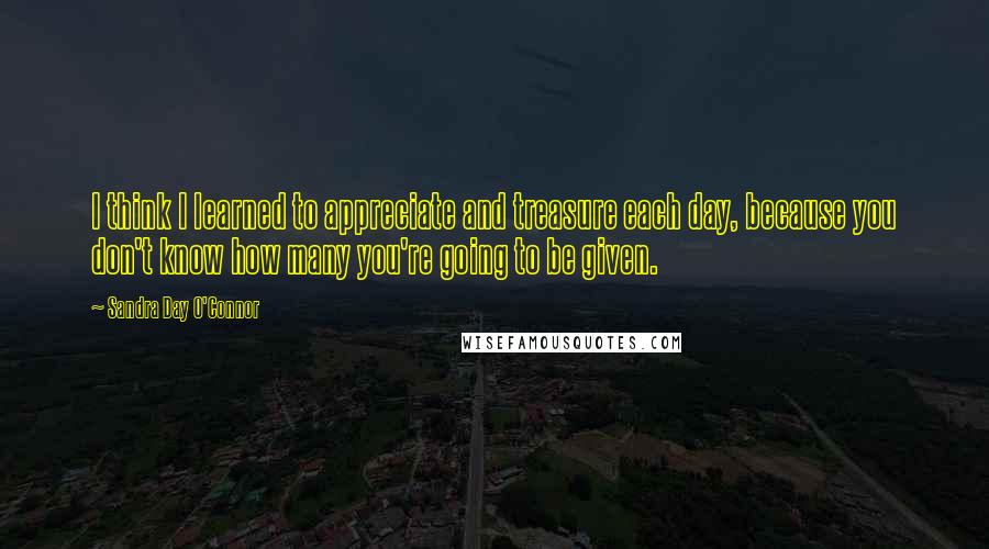 Sandra Day O'Connor Quotes: I think I learned to appreciate and treasure each day, because you don't know how many you're going to be given.