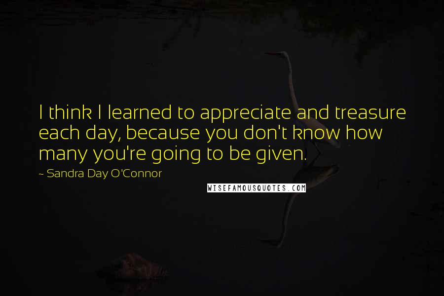 Sandra Day O'Connor Quotes: I think I learned to appreciate and treasure each day, because you don't know how many you're going to be given.