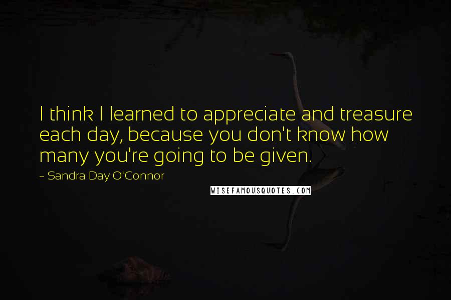 Sandra Day O'Connor Quotes: I think I learned to appreciate and treasure each day, because you don't know how many you're going to be given.