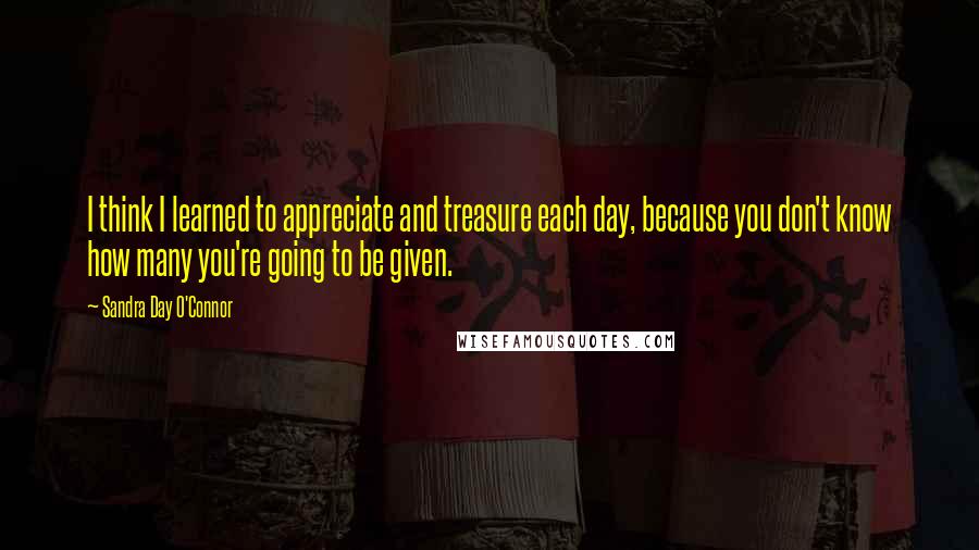 Sandra Day O'Connor Quotes: I think I learned to appreciate and treasure each day, because you don't know how many you're going to be given.