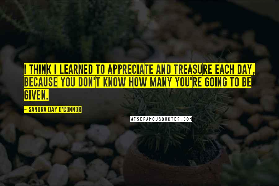 Sandra Day O'Connor Quotes: I think I learned to appreciate and treasure each day, because you don't know how many you're going to be given.