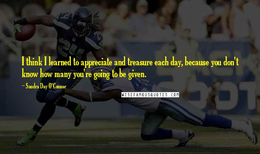 Sandra Day O'Connor Quotes: I think I learned to appreciate and treasure each day, because you don't know how many you're going to be given.