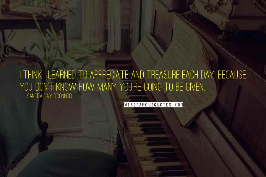 Sandra Day O'Connor Quotes: I think I learned to appreciate and treasure each day, because you don't know how many you're going to be given.