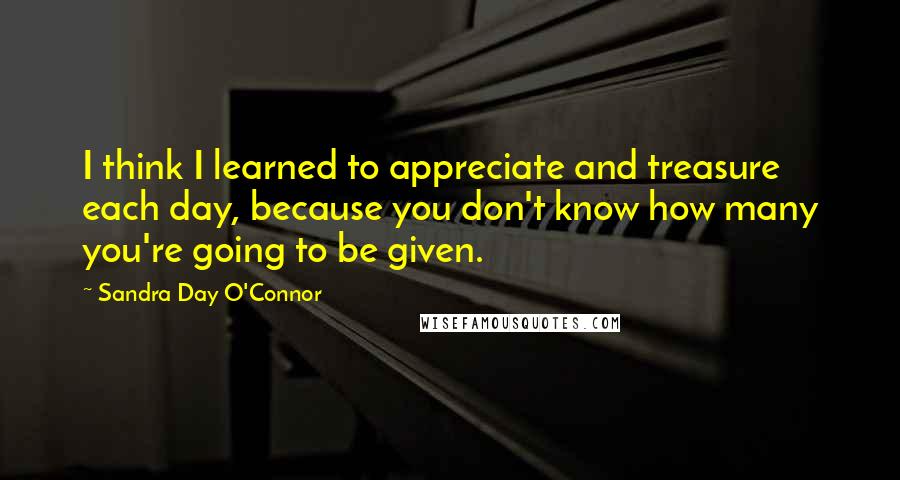 Sandra Day O'Connor Quotes: I think I learned to appreciate and treasure each day, because you don't know how many you're going to be given.