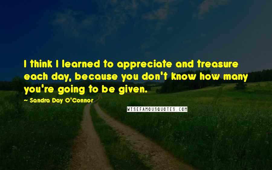 Sandra Day O'Connor Quotes: I think I learned to appreciate and treasure each day, because you don't know how many you're going to be given.