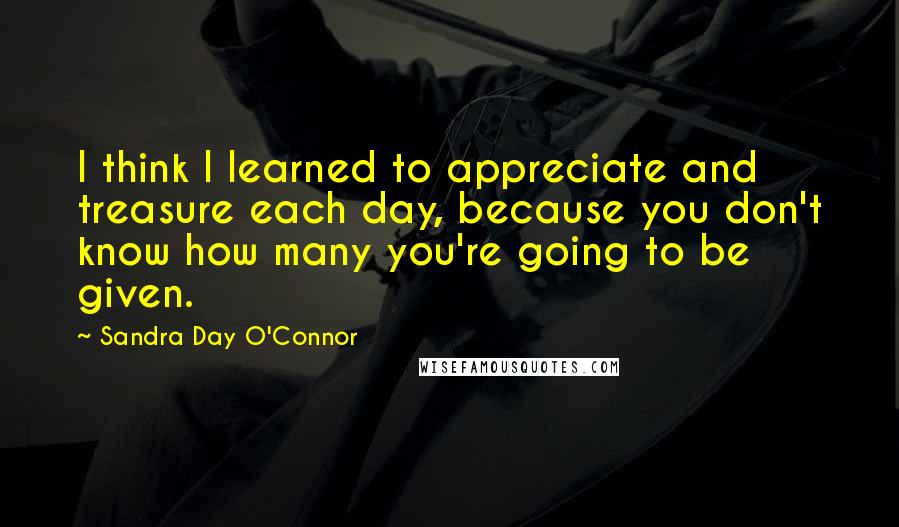 Sandra Day O'Connor Quotes: I think I learned to appreciate and treasure each day, because you don't know how many you're going to be given.