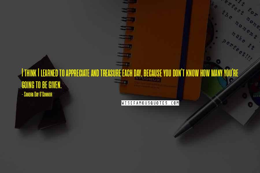 Sandra Day O'Connor Quotes: I think I learned to appreciate and treasure each day, because you don't know how many you're going to be given.