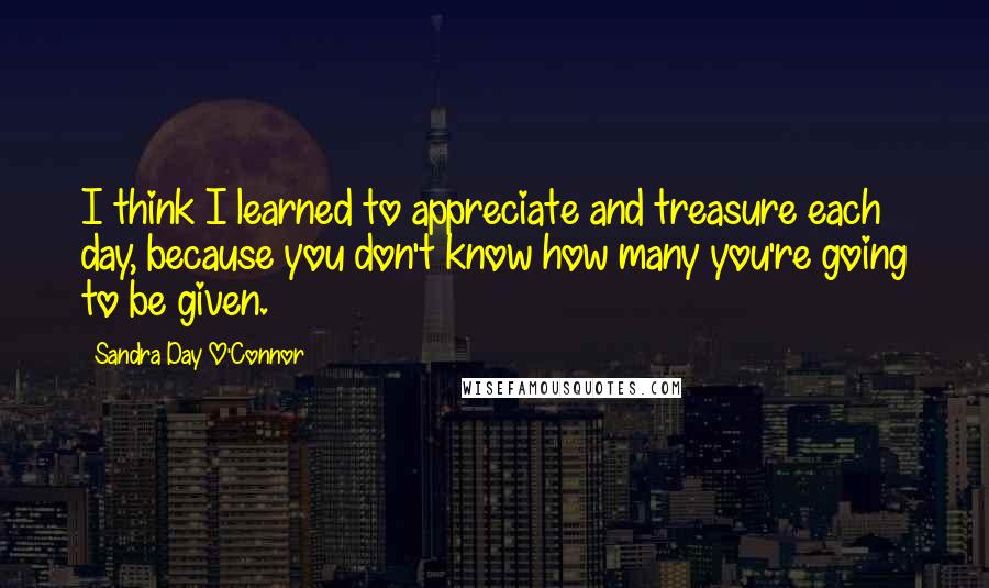 Sandra Day O'Connor Quotes: I think I learned to appreciate and treasure each day, because you don't know how many you're going to be given.