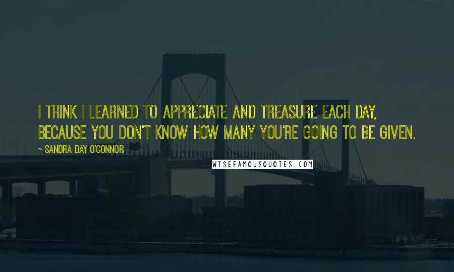 Sandra Day O'Connor Quotes: I think I learned to appreciate and treasure each day, because you don't know how many you're going to be given.