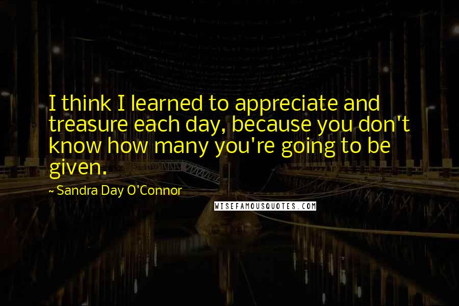 Sandra Day O'Connor Quotes: I think I learned to appreciate and treasure each day, because you don't know how many you're going to be given.