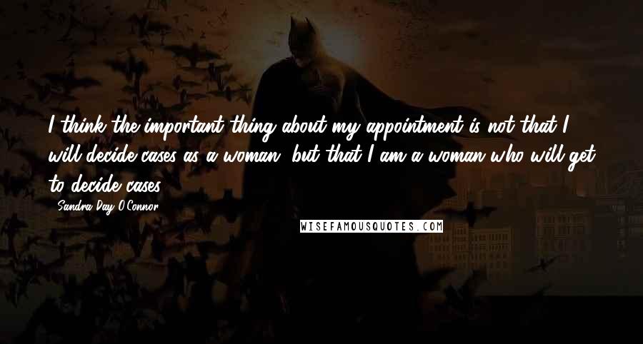 Sandra Day O'Connor Quotes: I think the important thing about my appointment is not that I will decide cases as a woman, but that I am a woman who will get to decide cases.