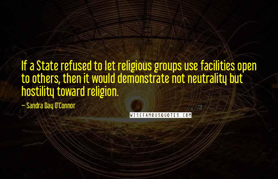 Sandra Day O'Connor Quotes: If a State refused to let religious groups use facilities open to others, then it would demonstrate not neutrality but hostility toward religion.