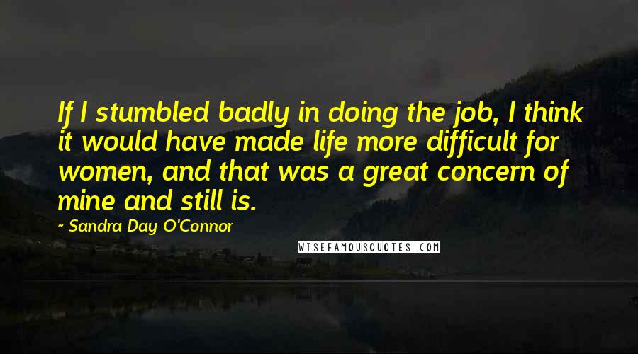 Sandra Day O'Connor Quotes: If I stumbled badly in doing the job, I think it would have made life more difficult for women, and that was a great concern of mine and still is.