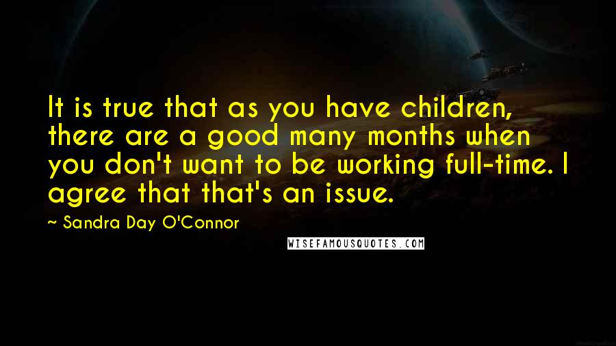 Sandra Day O'Connor Quotes: It is true that as you have children, there are a good many months when you don't want to be working full-time. I agree that that's an issue.