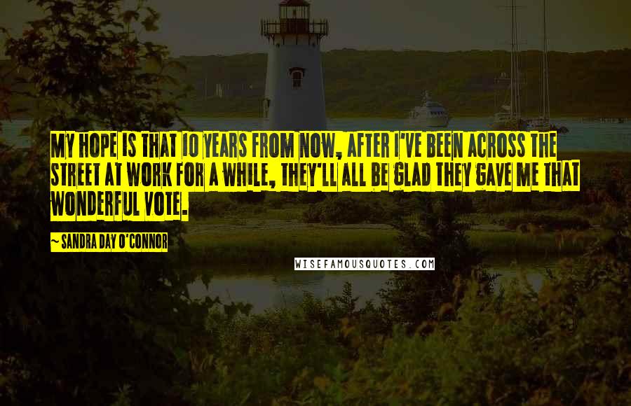 Sandra Day O'Connor Quotes: My hope is that 10 years from now, after I've been across the street at work for a while, they'll all be glad they gave me that wonderful vote.