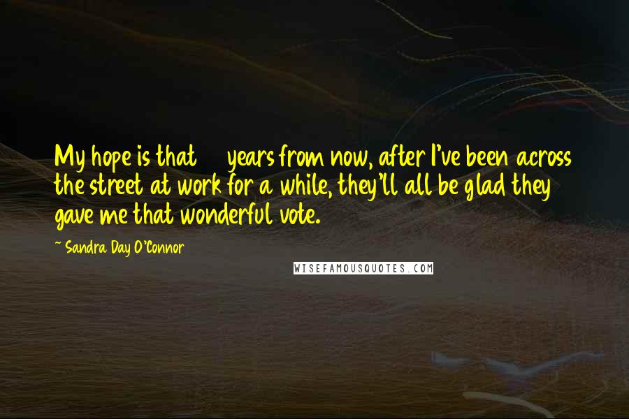 Sandra Day O'Connor Quotes: My hope is that 10 years from now, after I've been across the street at work for a while, they'll all be glad they gave me that wonderful vote.