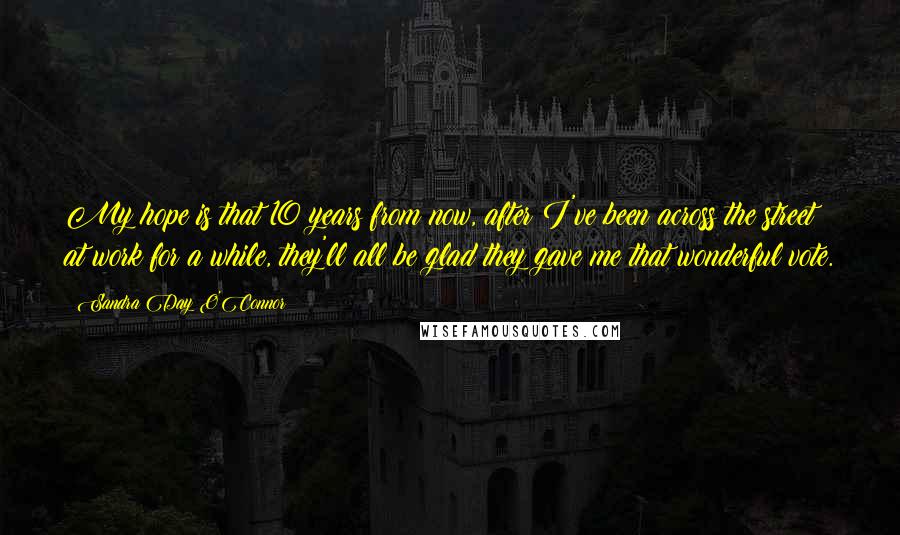 Sandra Day O'Connor Quotes: My hope is that 10 years from now, after I've been across the street at work for a while, they'll all be glad they gave me that wonderful vote.