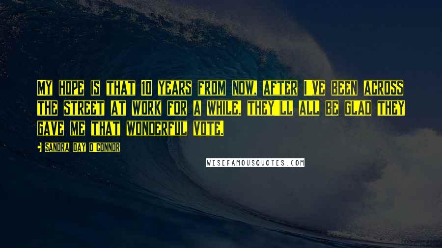 Sandra Day O'Connor Quotes: My hope is that 10 years from now, after I've been across the street at work for a while, they'll all be glad they gave me that wonderful vote.