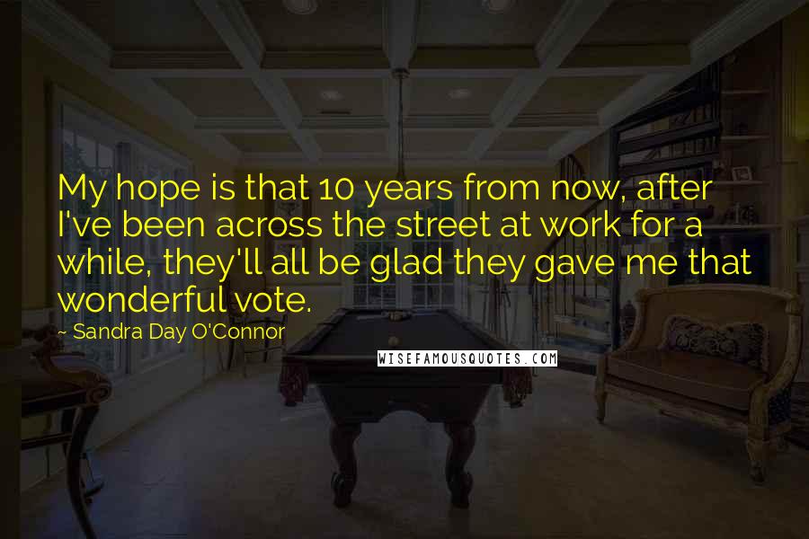 Sandra Day O'Connor Quotes: My hope is that 10 years from now, after I've been across the street at work for a while, they'll all be glad they gave me that wonderful vote.