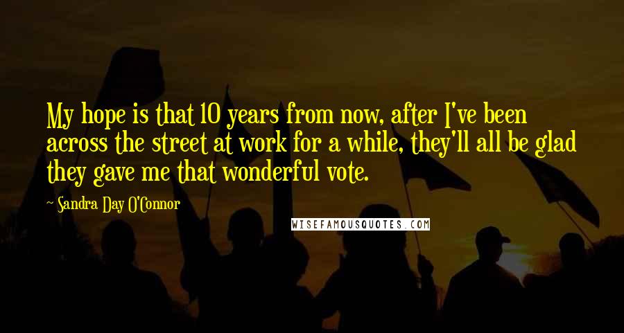 Sandra Day O'Connor Quotes: My hope is that 10 years from now, after I've been across the street at work for a while, they'll all be glad they gave me that wonderful vote.