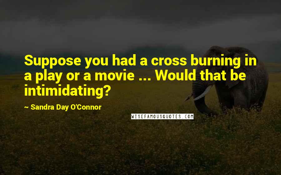 Sandra Day O'Connor Quotes: Suppose you had a cross burning in a play or a movie ... Would that be intimidating?