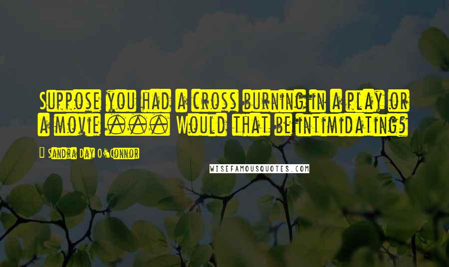 Sandra Day O'Connor Quotes: Suppose you had a cross burning in a play or a movie ... Would that be intimidating?